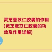 灵芝薏苡仁胶囊的作用(灵芝薏苡仁胶囊的功效及作用详解)