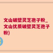 文山破壁灵芝孢子粉_文山优质破壁灵芝孢子粉)
