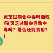 灵芝过期会中毒吗能吃吗(灵芝过期会导致中毒吗？是否还能食用？)