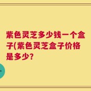 紫色灵芝多少钱一个盒子(紫色灵芝盒子价格是多少？