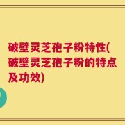 破壁灵芝孢子粉特性(破壁灵芝孢子粉的特点及功效)