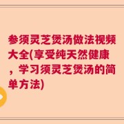 参须灵芝煲汤做法视频大全(享受纯天然健康，学习须灵芝煲汤的简单方法)