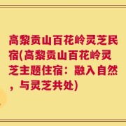 高黎贡山百花岭灵芝民宿(高黎贡山百花岭灵芝主题住宿：融入自然，与灵芝共处)