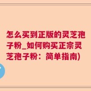 怎么买到正版的灵芝孢子粉_如何购买正宗灵芝孢子粉：简单指南)