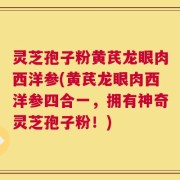 灵芝孢子粉黄芪龙眼肉西洋参(黄芪龙眼肉西洋参四合一，拥有神奇灵芝孢子粉！)