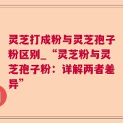 灵芝打成粉与灵芝孢子粉区别_“灵芝粉与灵芝孢子粉：详解两者差异”