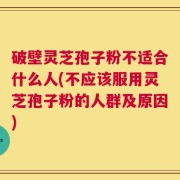 破壁灵芝孢子粉不适合什么人(不应该服用灵芝孢子粉的人群及原因)