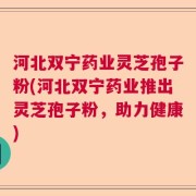 河北双宁药业灵芝孢子粉(河北双宁药业推出灵芝孢子粉，助力健康)