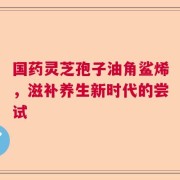 国药灵芝孢子油角鲨烯，滋补养生新时代的尝试