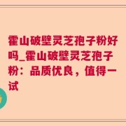 霍山破壁灵芝孢子粉好吗_霍山破壁灵芝孢子粉:品质优良,值得一试
