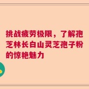 挑战疲劳极限，了解孢芝林长白山灵芝孢子粉的惊艳魅力