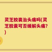 灵芝胶囊治头痛吗(灵芝胶囊可否缓解头痛？)