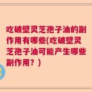 吃破壁灵芝孢子油的副作用有哪些(吃破壁灵芝孢子油可能产生哪些副作用？)
