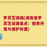 罗灵芝湖南(湖南省罗灵芝资源盘点：探索开发与保护并重)