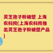 灵芝孢子粉破壁 上海农科院(上海农科院推出灵芝孢子粉破壁产品)