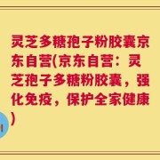 灵芝多糖孢子粉胶囊京东自营(京东自营：灵芝孢子多糖粉胶囊，强化免疫，保护全家健康)