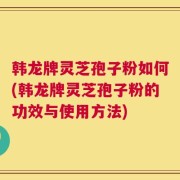 韩龙牌灵芝孢子粉如何(韩龙牌灵芝孢子粉的功效与使用方法)