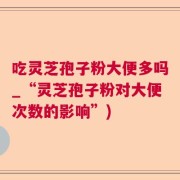 吃灵芝孢子粉大便多吗_“灵芝孢子粉对大便次数的影响”)