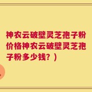 神农云破壁灵芝孢子粉价格神农云破壁灵芝孢子粉多少钱？)