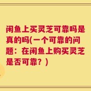 闲鱼上买灵芝可靠吗是真的吗(一个可靠的问题：在闲鱼上购买灵芝是否可靠？)
