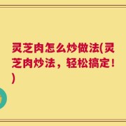 灵芝肉怎么炒做法(灵芝肉炒法，轻松搞定！)