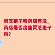 灵芝孢子粉药店有没_药店是否出售灵芝孢子粉？