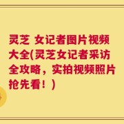灵芝 女记者图片视频大全(灵芝女记者采访全攻略，实拍视频照片抢先看！)