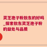 灵芝孢子粉敖东的好吗_探索敖东灵芝孢子粉的益处与品质