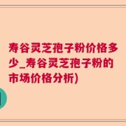 寿谷灵芝孢子粉价格多少_寿谷灵芝孢子粉的市场价格分析)
