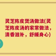 灵芝陈皮煲汤做法(灵芝陈皮汤的家常做法，清香滋补，舒缓身心)