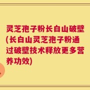灵芝孢子粉长白山破壁(长白山灵芝孢子粉通过破壁技术释放更多营养功效)