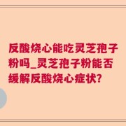 反酸烧心能吃灵芝孢子粉吗_灵芝孢子粉能否缓解反酸烧心症状？
