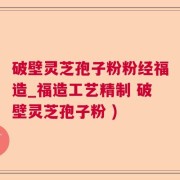 破壁灵芝孢子粉粉经福造_福造工艺精制 破壁灵芝孢子粉 )