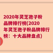 2020年灵芝孢子粉品牌排行榜(2020年灵芝孢子粉品牌排行榜：十大品牌盘点)