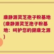 康静源灵芝孢子粉基地(康静源灵芝孢子粉基地：呵护您的健康之源)