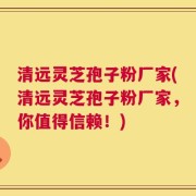 清远灵芝孢子粉厂家(清远灵芝孢子粉厂家，你值得信赖！)