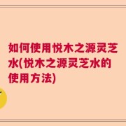 如何使用悦木之源灵芝水(悦木之源灵芝水的使用方法)