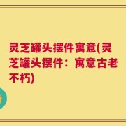 灵芝罐头摆件寓意(灵芝罐头摆件：寓意古老不朽)