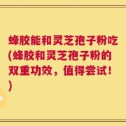 蜂胶能和灵芝孢子粉吃(蜂胶和灵芝孢子粉的双重功效，值得尝试！)