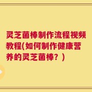 灵芝菌棒制作流程视频教程(如何制作健康营养的灵芝菌棒？)