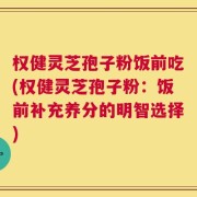 权健灵芝孢子粉饭前吃(权健灵芝孢子粉：饭前补充养分的明智选择)
