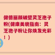 健德丽颜破壁灵芝孢子粉(健康美貌指南：灵芝孢子粉让你焕发光彩！)