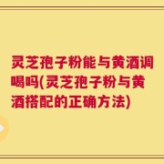 灵芝孢子粉能与黄酒调喝吗(灵芝孢子粉与黄酒搭配的正确方法)