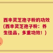 西丰灵芝孢子粉的功效(西丰灵芝孢子粉：养生佳品，多重功效！)