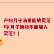 产妇月子汤里能放灵芝吗(月子汤能不能加入灵芝？)