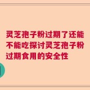 灵芝孢子粉过期了还能不能吃探讨灵芝孢子粉过期食用的安全性