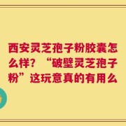 西安灵芝孢子粉胶囊怎么样？“破壁灵芝孢子粉”这玩意真的有用么