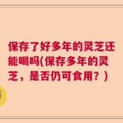 保存了好多年的灵芝还能喝吗(保存多年的灵芝，是否仍可食用？)