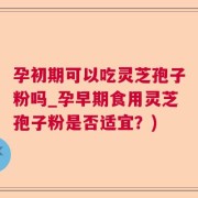 孕初期可以吃灵芝孢子粉吗_孕早期食用灵芝孢子粉是否适宜？)