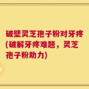 破壁灵芝孢子粉对牙疼(破解牙疼难题，灵芝孢子粉助力)